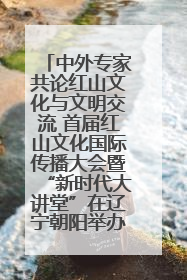 中外专家共论红山文化与文明交流 首届红山文化国际传播大会暨“新时代大讲堂”在辽宁朝阳举办