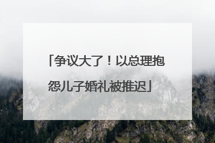 争议大了！以总理抱怨儿子婚礼被推迟