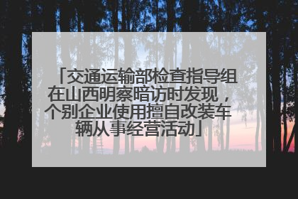 交通运输部检查指导组在山西明察暗访时发现，个别企业使用擅自改装车辆从事经营活动