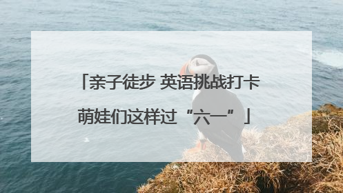 亲子徒步 英语挑战打卡 萌娃们这样过“六一”