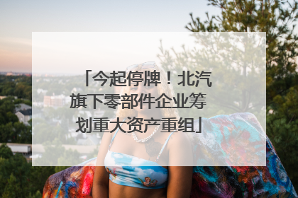 今起停牌！北汽旗下零部件企业筹划重大资产重组