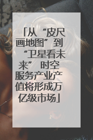从“皮尺画地图”到“卫星看未来” 时空服务产业产值将形成万亿级市场