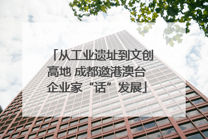 从工业遗址到文创高地 成都邀港澳台企业家“话”发展