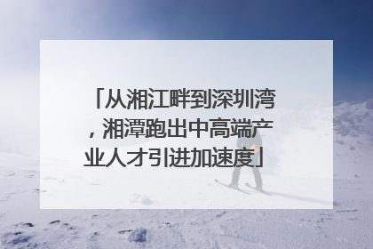 从湘江畔到深圳湾，湘潭跑出中高端产业人才引进加速度