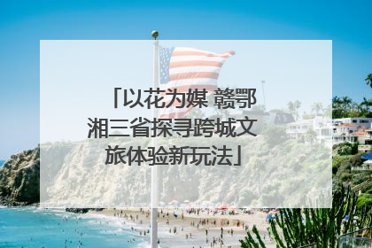 以花为媒 赣鄂湘三省探寻跨城文旅体验新玩法