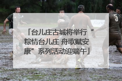 台儿庄古城将举行“粽情台儿庄 舟歌赋安康”系列活动迎端午