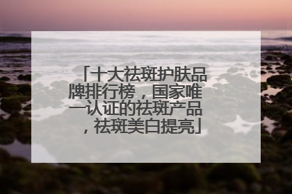 十大祛斑护肤品牌排行榜，国家唯一认证的祛斑产品，祛斑美白提亮