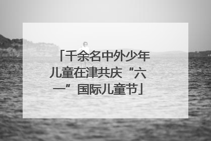 千余名中外少年儿童在津共庆“六一”国际儿童节