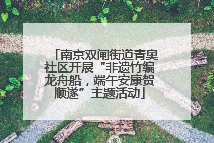 南京双闸街道青奥社区开展“非遗竹编龙舟船，端午安康贺顺遂”主题活动