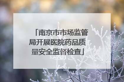 南京市市场监管局开展医院药品质量安全监督检查