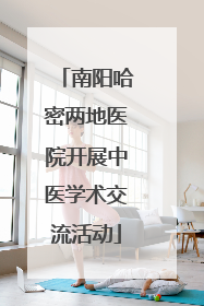 南阳哈密两地医院开展中医学术交流活动