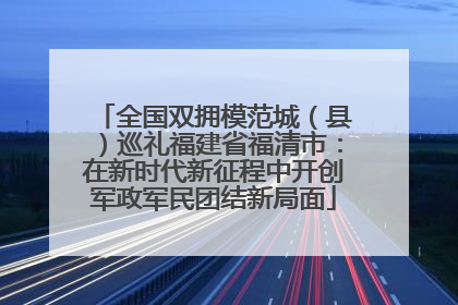 全国双拥模范城（县）巡礼福建省福清市：在新时代新征程中开创军政军民团结新局面