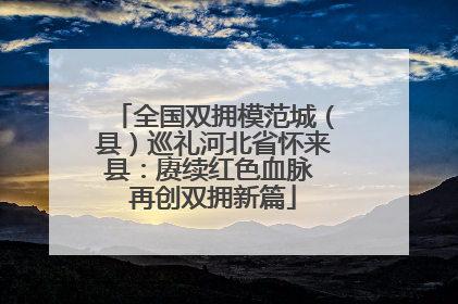 全国双拥模范城（县）巡礼河北省怀来县：赓续红色血脉 再创双拥新篇