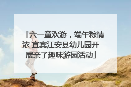 六一童欢游，端午粽情浓 宜宾江安县幼儿园开展亲子趣味游园活动