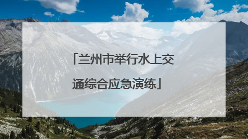 兰州市举行水上交通综合应急演练