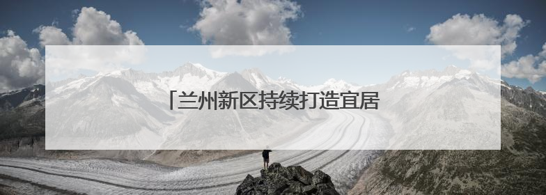 兰州新区持续打造宜居宜业宜游的生态新城