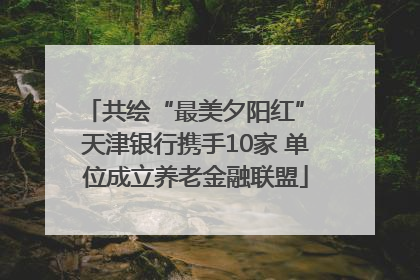 共绘“最美夕阳红” 天津银行携手10家 单位成立养老金融联盟