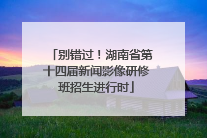 别错过！湖南省第十四届新闻影像研修班招生进行时