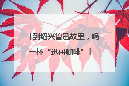 到绍兴鲁迅故里，喝一杯“迅哥咖啡”