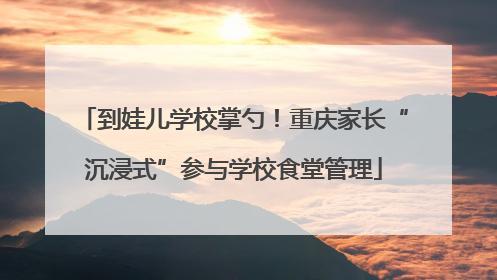 到娃儿学校掌勺！重庆家长“沉浸式”参与学校食堂管理
