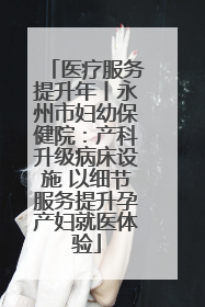 医疗服务提升年丨永州市妇幼保健院：产科升级病床设施 以细节服务提升孕产妇就医体验