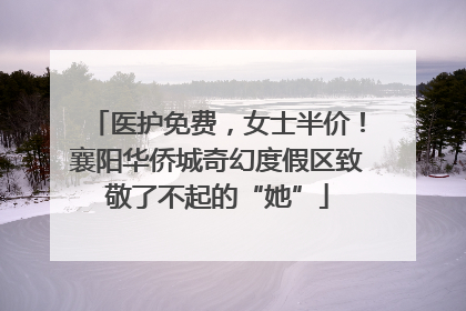 医护免费，女士半价！襄阳华侨城奇幻度假区致敬了不起的“她”