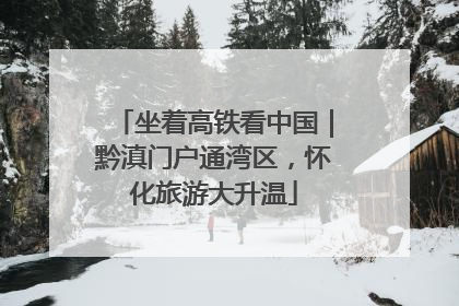 坐着高铁看中国｜黔滇门户通湾区，怀化旅游大升温