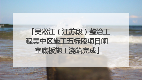 吴淞江（江苏段）整治工程吴中区施工五标段项目闸室底板施工浇筑完成