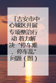 吉安市中心城区开展专项整治行动 着力解决“停车难、停车乱”问题（图）