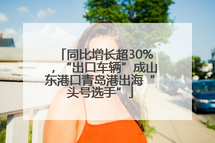 同比增长超30%，“出口车辆”成山东港口青岛港出海“头号选手”