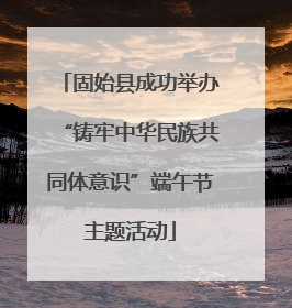 固始县成功举办“铸牢中华民族共同体意识”端午节主题活动