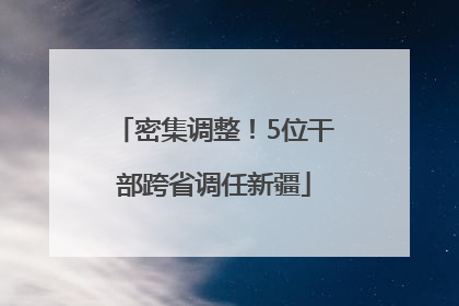 密集调整！5位干部跨省调任新疆
