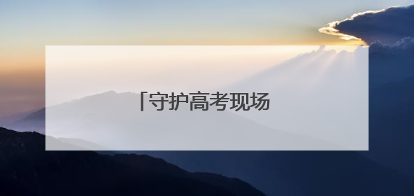 守护高考现场 他们全力以赴