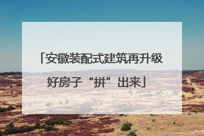安徽装配式建筑再升级 好房子“拼”出来