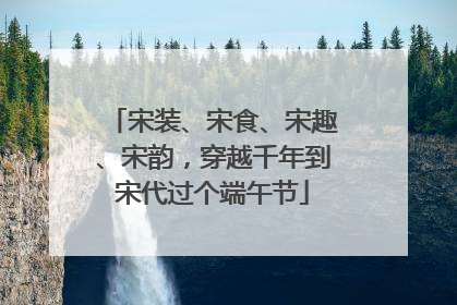 宋装、宋食、宋趣、宋韵，穿越千年到宋代过个端午节