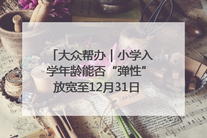大众帮办｜小学入学年龄能否“弹性”放宽至12月31日？有地方已在探索