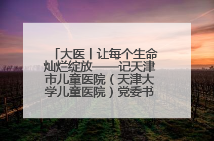 大医丨让每个生命灿烂绽放——记天津市儿童医院（天津大学儿童医院）党委书记、院长刘薇