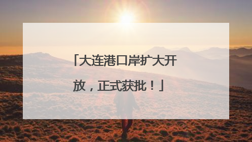 大连港口岸扩大开放，正式获批！