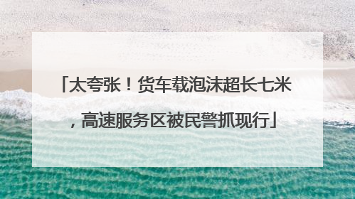 太夸张！货车载泡沫超长七米，高速服务区被民警抓现行