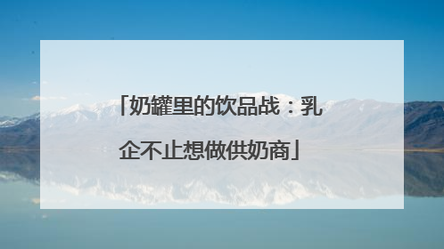 奶罐里的饮品战：乳企不止想做供奶商