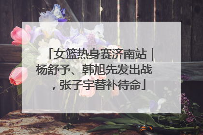 女篮热身赛济南站｜杨舒予、韩旭先发出战，张子宇替补待命