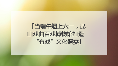 当端午遇上六一，昆山戏曲百戏博物馆打造“有戏”文化盛宴