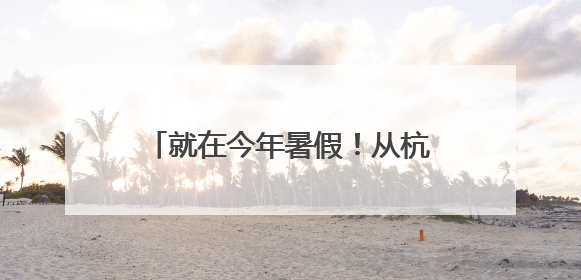 就在今年暑假！从杭州出发！15条精品线路，不要错过了