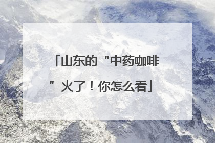 山东的“中药咖啡”火了！你怎么看