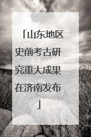 山东地区史前考古研究重大成果在济南发布