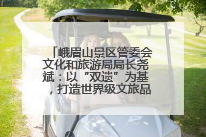峨眉山景区管委会文化和旅游局局长尧斌：以“双遗”为基，打造世界级文旅品牌与国际典范