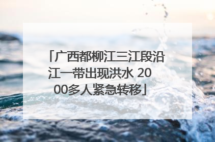 广西都柳江三江段沿江一带出现洪水 2000多人紧急转移