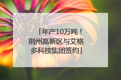 年产10万吨！荆州高新区与艾格多科技集团签约