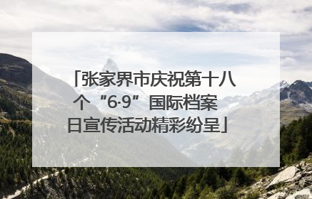 张家界市庆祝第十八个“6·9”国际档案日宣传活动精彩纷呈