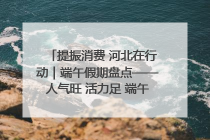 提振消费 河北在行动｜端午假期盘点——人气旺 活力足 端午经济“热浪”迭起